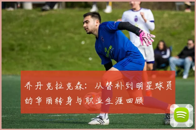乔丹克拉克森：从替补到明星球员的华丽转身与职业生涯回顾