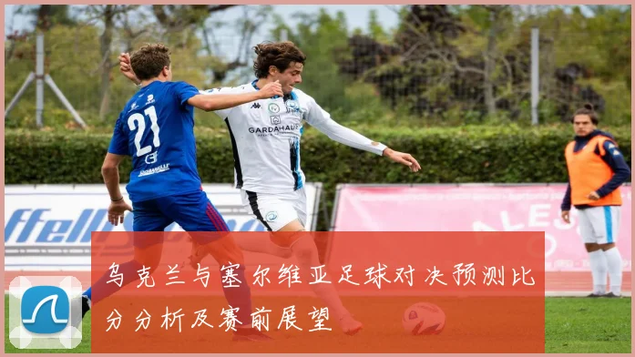 乌克兰与塞尔维亚足球对决预测比分分析及赛前展望